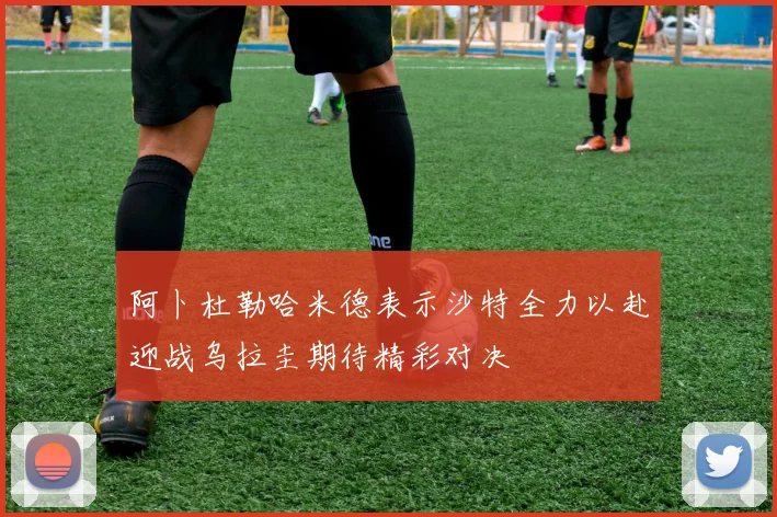 阿卜杜勒哈米德表示沙特全力以赴迎战乌拉圭期待精彩对决