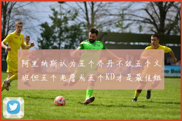 阿里纳斯认为五个乔丹不敌五个文班但五个老詹或五个KD才是最佳组合