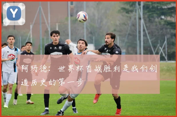 阿玛德：世界杯首战胜利是我们创造历史的第一步