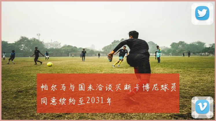 帕尔马与国米洽谈买断卡博尼球员同意续约至2031年