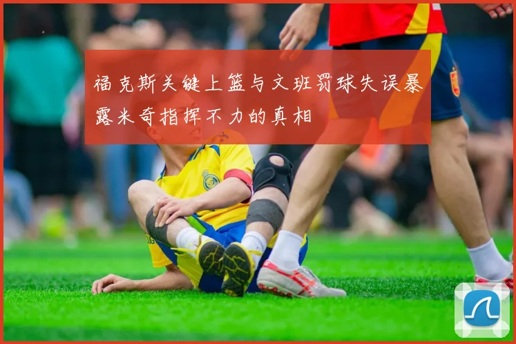 福克斯关键上篮与文班罚球失误暴露米奇指挥不力的真相