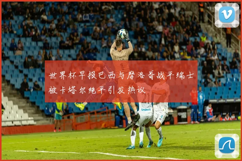 世界杯早报巴西与摩洛哥战平瑞士被卡塔尔绝平引发热议