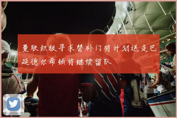 曼联积极寻求替补门将计划送走巴延德尔希顿将继续留队