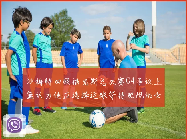 沙梅特回顾福克斯总决赛G4争议上篮认为他应选择运球等待犯规机会