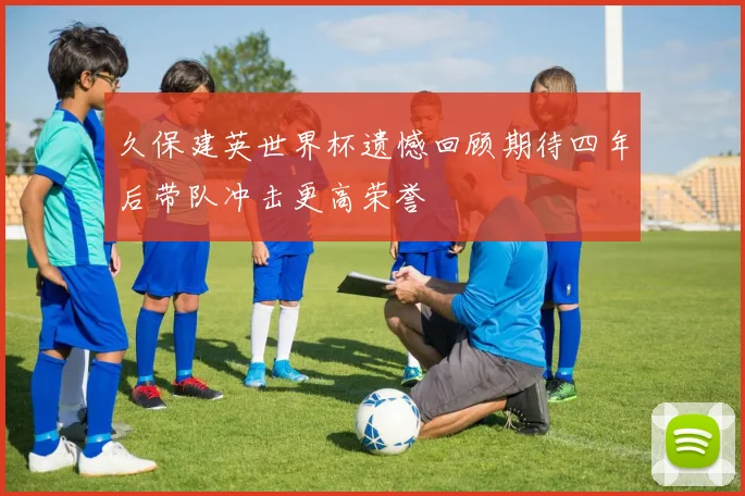 久保建英世界杯遗憾回顾期待四年后带队冲击更高荣誉