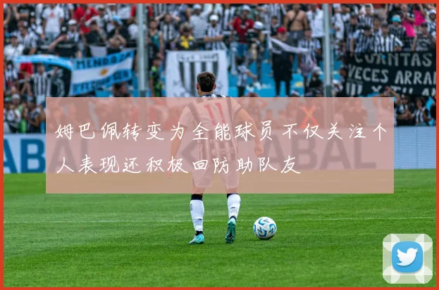 姆巴佩转变为全能球员不仅关注个人表现还积极回防助队友