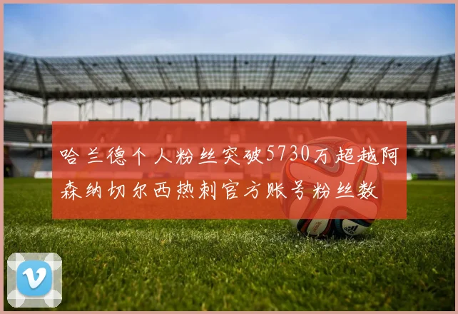 哈兰德个人粉丝突破5730万超越阿森纳切尔西热刺官方账号粉丝数