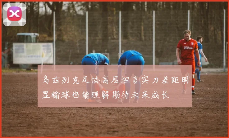 乌兹别克足协高层坦言实力差距明显输球也能理解期待未来成长