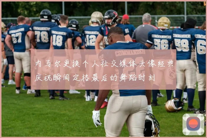 内马尔更换个人社交媒体头像经典庆祝瞬间定格最后的舞蹈时刻