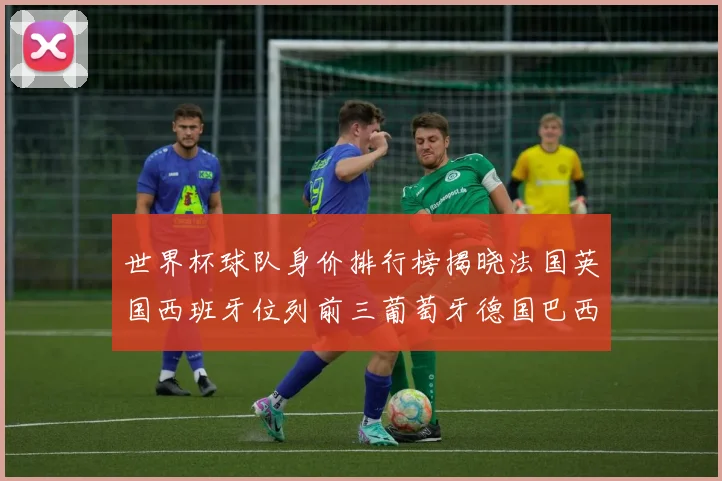 世界杯球队身价排行榜揭晓法国英国西班牙位列前三葡萄牙德国巴西身价均超九亿欧元
