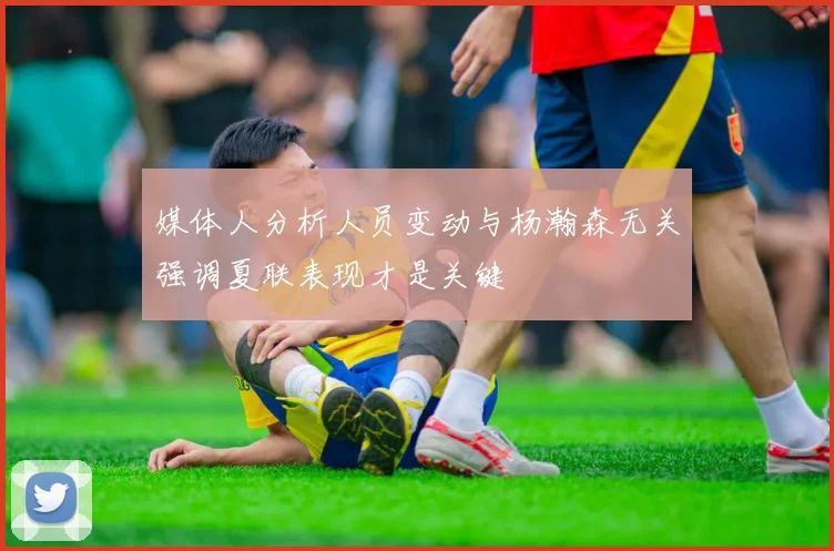 媒体人分析人员变动与杨瀚森无关强调夏联表现才是关键