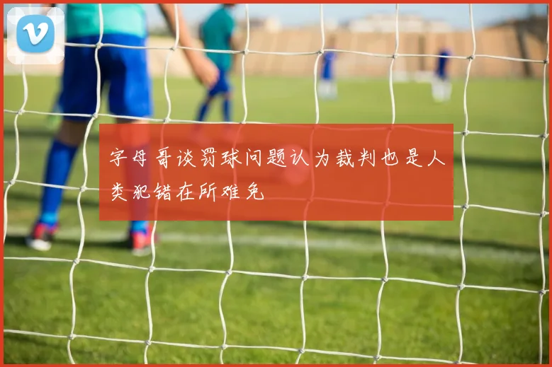 字母哥谈罚球问题认为裁判也是人类犯错在所难免