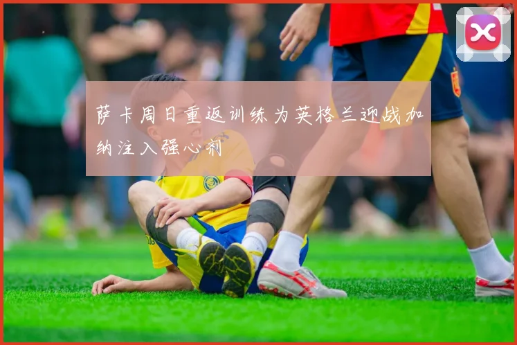 萨卡周日重返训练为英格兰迎战加纳注入强心剂