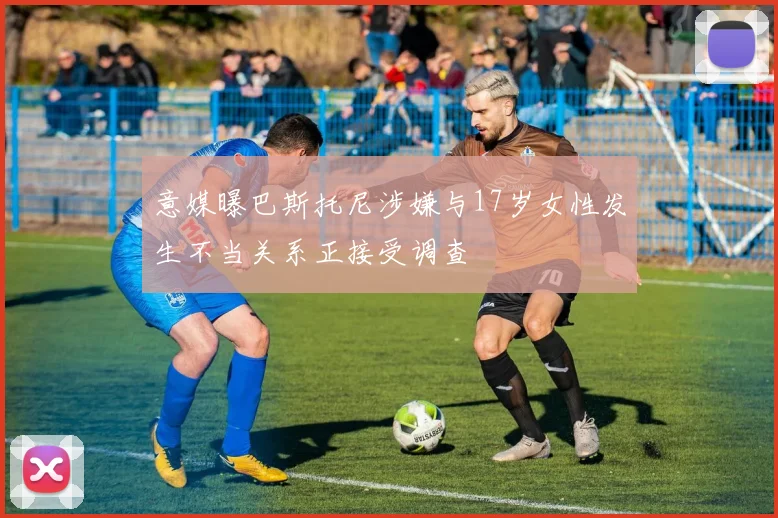 意媒曝巴斯托尼涉嫌与17岁女性发生不当关系正接受调查