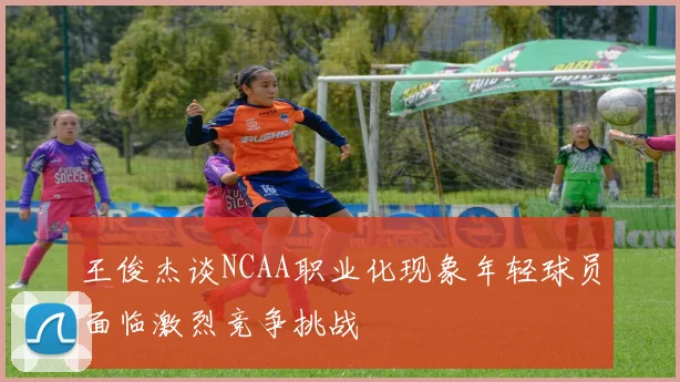 王俊杰谈NCAA职业化现象年轻球员面临激烈竞争挑战