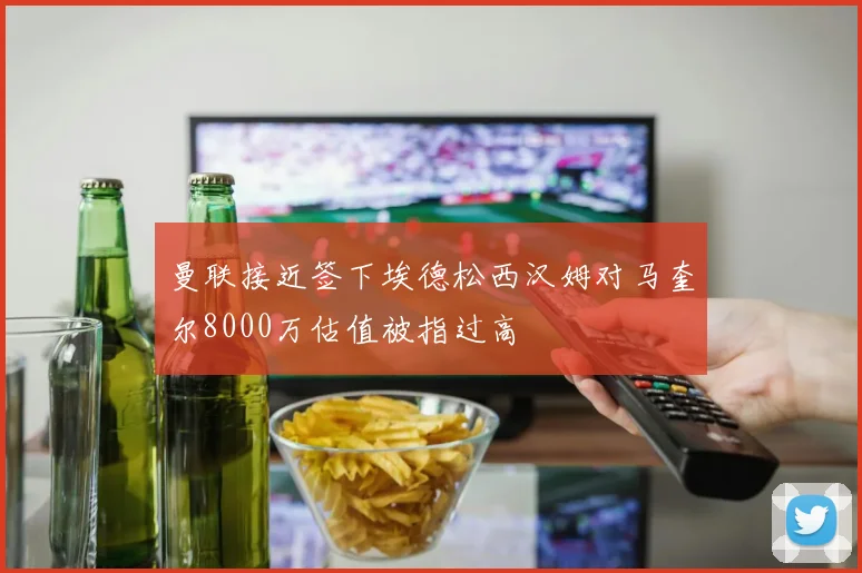 曼联接近签下埃德松西汉姆对马奎尔8000万估值被指过高